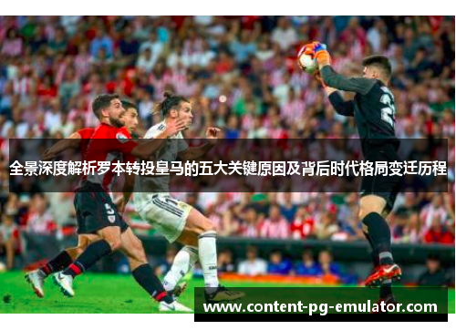 全景深度解析罗本转投皇马的五大关键原因及背后时代格局变迁历程