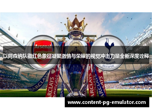 以阿森纳队徽红色象征凝聚激情与荣耀的视觉冲击力量全新深度诠释