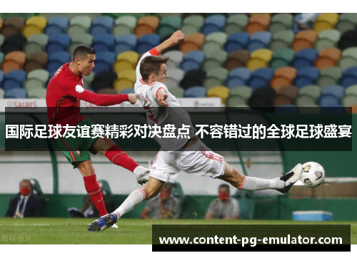 国际足球友谊赛精彩对决盘点 不容错过的全球足球盛宴