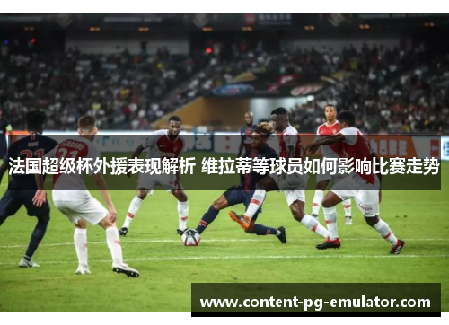 法国超级杯外援表现解析 维拉蒂等球员如何影响比赛走势