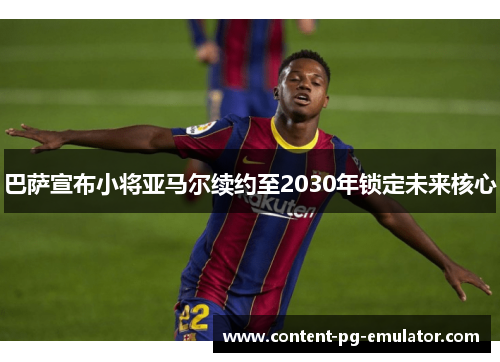 巴萨宣布小将亚马尔续约至2030年锁定未来核心